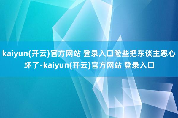 kaiyun(开云)官方网站 登录入口险些把东谈主恶心坏了-kaiyun(开云)官方网站 登录入口
