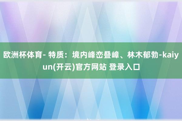 欧洲杯体育- 特质：境内峰峦叠嶂、林木郁勃-kaiyun(开云)官方网站 登录入口