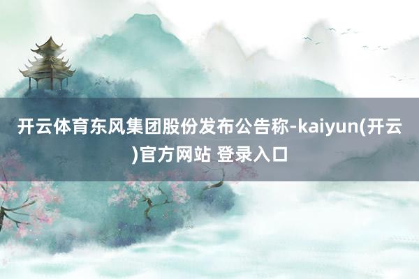 开云体育东风集团股份发布公告称-kaiyun(开云)官方网站 登录入口