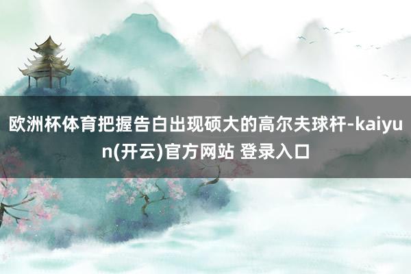欧洲杯体育把握告白出现硕大的高尔夫球杆-kaiyun(开云)官方网站 登录入口