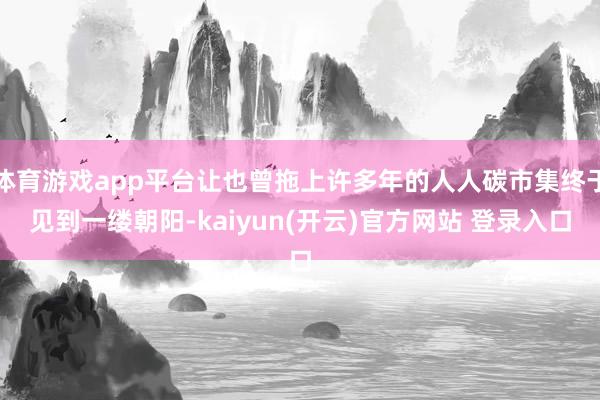体育游戏app平台让也曾拖上许多年的人人碳市集终于见到一缕朝阳-kaiyun(开云)官方网站 登录入口