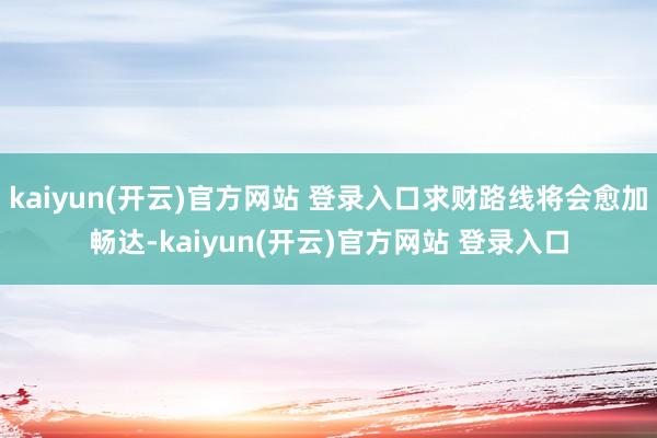 kaiyun(开云)官方网站 登录入口求财路线将会愈加畅达-kaiyun(开云)官方网站 登录入口
