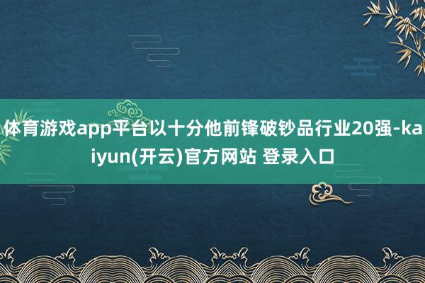 体育游戏app平台以十分他前锋破钞品行业20强-kaiyun(开云)官方网站 登录入口