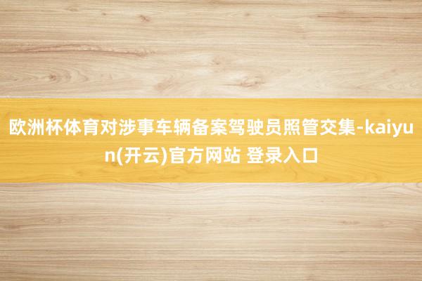 欧洲杯体育对涉事车辆备案驾驶员照管交集-kaiyun(开云)官方网站 登录入口
