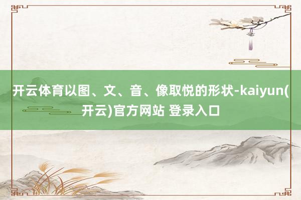 开云体育以图、文、音、像取悦的形状-kaiyun(开云)官方网站 登录入口