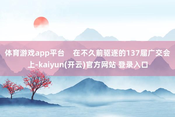 体育游戏app平台    在不久前驱逐的137届广交会上-kaiyun(开云)官方网站 登录入口
