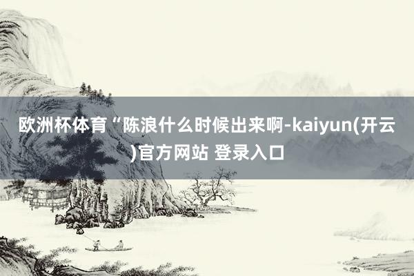 欧洲杯体育“陈浪什么时候出来啊-kaiyun(开云)官方网站 登录入口