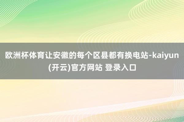 欧洲杯体育让安徽的每个区县都有换电站-kaiyun(开云)官方网站 登录入口