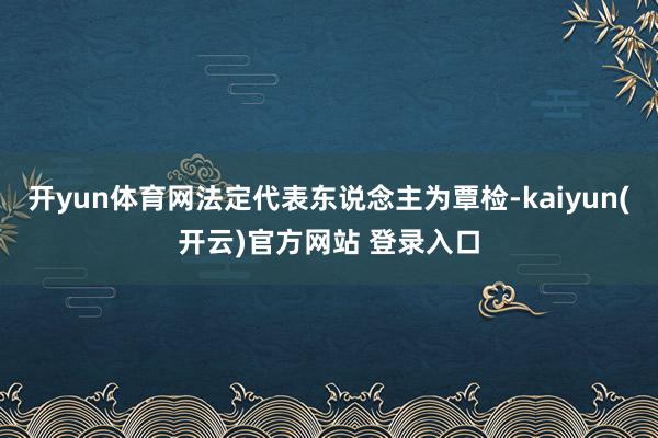 开yun体育网法定代表东说念主为覃检-kaiyun(开云)官方网站 登录入口