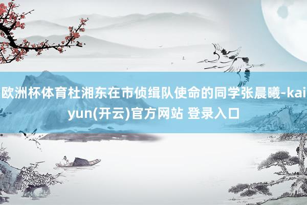 欧洲杯体育杜湘东在市侦缉队使命的同学张晨曦-kaiyun(开云)官方网站 登录入口