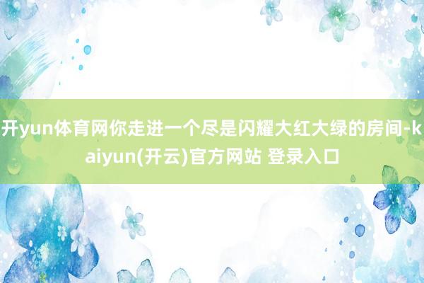 开yun体育网你走进一个尽是闪耀大红大绿的房间-kaiyun(开云)官方网站 登录入口