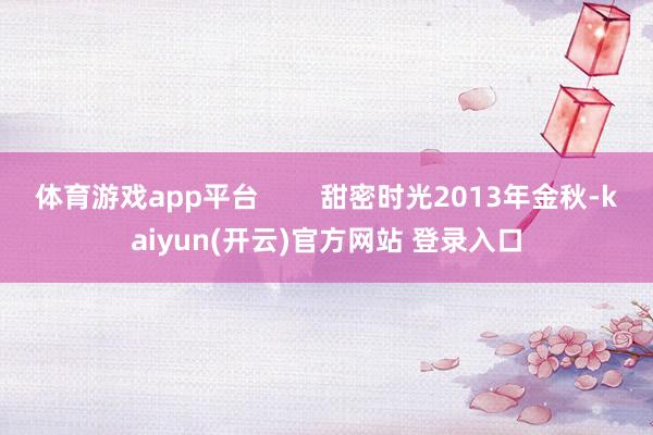 体育游戏app平台        甜密时光2013年金秋-kaiyun(开云)官方网站 登录入口