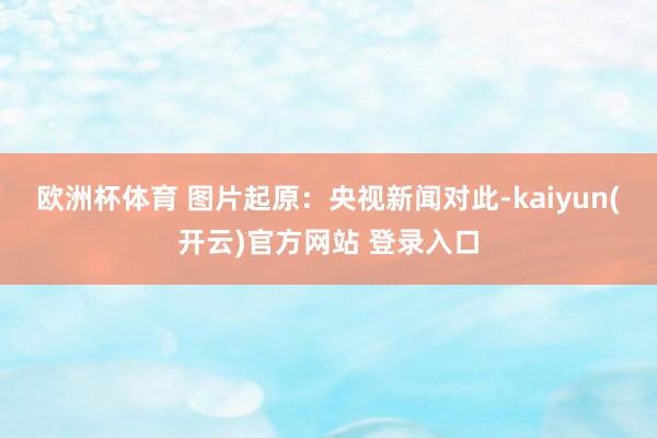 欧洲杯体育 图片起原：央视新闻　　对此-kaiyun(开云)官方网站 登录入口
