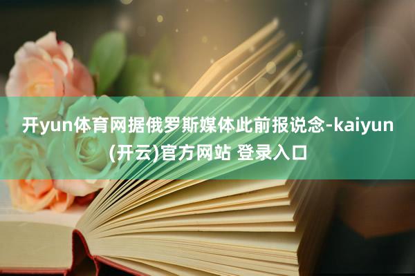 开yun体育网　　据俄罗斯媒体此前报说念-kaiyun(开云)官方网站 登录入口