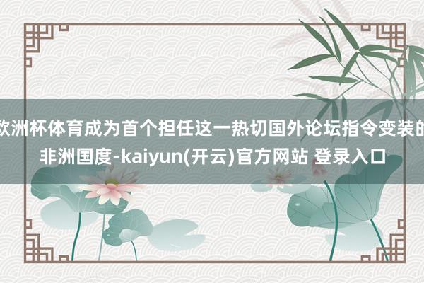 欧洲杯体育成为首个担任这一热切国外论坛指令变装的非洲国度-kaiyun(开云)官方网站 登录入口