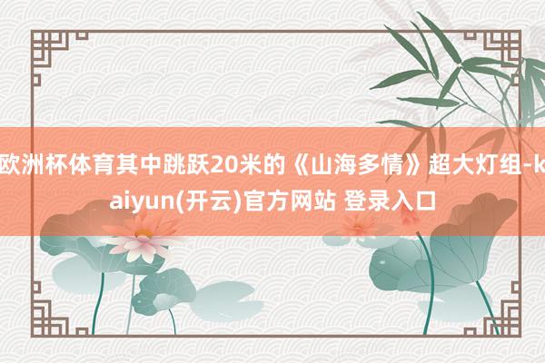 欧洲杯体育其中跳跃20米的《山海多情》超大灯组-kaiyun(开云)官方网站 登录入口