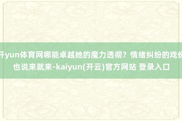 开yun体育网哪能卓越她的魔力透彻？情绪纠纷的戏份也说来就来-kaiyun(开云)官方网站 登录入口