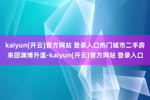 kaiyun(开云)官方网站 登录入口热门城市二手房来回渊博升温-kaiyun(开云)官方网站 登录入口