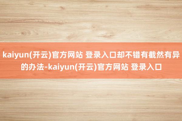 kaiyun(开云)官方网站 登录入口却不错有截然有异的办法-kaiyun(开云)官方网站 登录入口