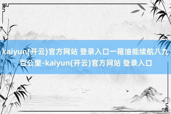 kaiyun(开云)官方网站 登录入口一箱油能续航八九百公里-kaiyun(开云)官方网站 登录入口