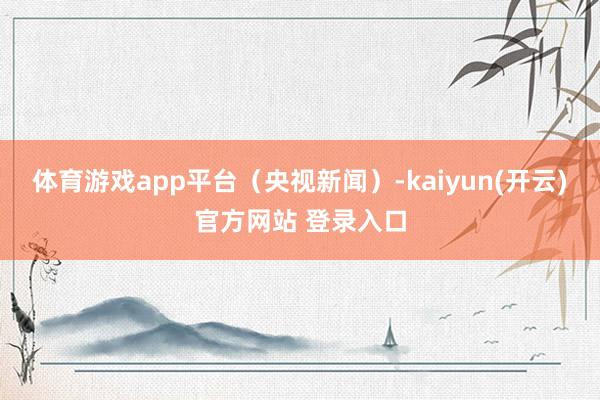 体育游戏app平台（央视新闻）-kaiyun(开云)官方网站 登录入口