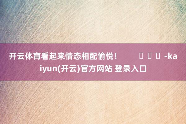 开云体育看起来情态相配愉悦！        			-kaiyun(开云)官方网站 登录入口