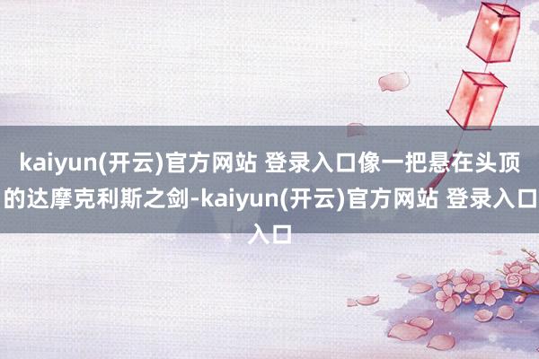 kaiyun(开云)官方网站 登录入口像一把悬在头顶的达摩克利斯之剑-kaiyun(开云)官方网站 登录入口