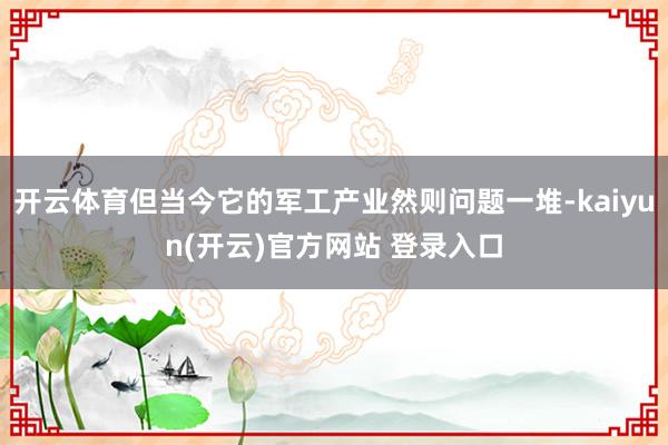 开云体育但当今它的军工产业然则问题一堆-kaiyun(开云)官方网站 登录入口