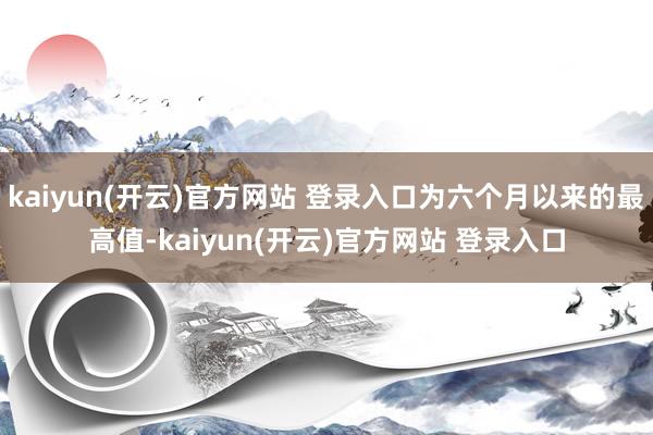 kaiyun(开云)官方网站 登录入口为六个月以来的最高值-kaiyun(开云)官方网站 登录入口