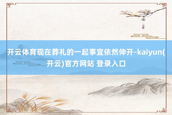 开云体育现在葬礼的一起事宜依然伸开-kaiyun(开云)官方网站 登录入口