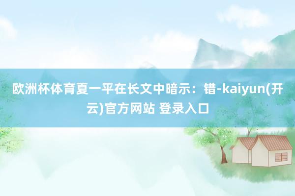 欧洲杯体育夏一平在长文中暗示：错-kaiyun(开云)官方网站 登录入口