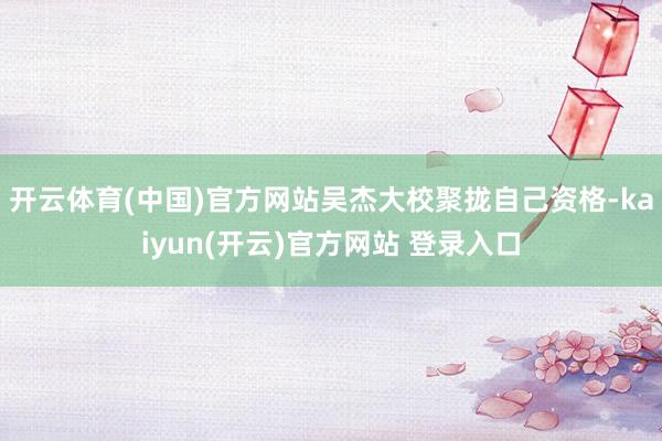 开云体育(中国)官方网站吴杰大校聚拢自己资格-kaiyun(开云)官方网站 登录入口