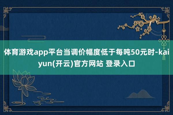 体育游戏app平台当调价幅度低于每吨50元时-kaiyun(开云)官方网站 登录入口