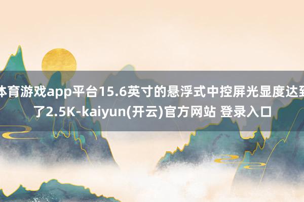 体育游戏app平台15.6英寸的悬浮式中控屏光显度达到了2.5K-kaiyun(开云)官方网站 登录入口