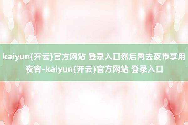 kaiyun(开云)官方网站 登录入口然后再去夜市享用夜宵-kaiyun(开云)官方网站 登录入口