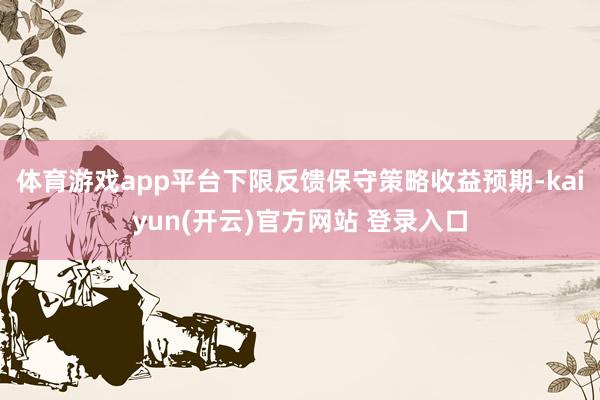 体育游戏app平台下限反馈保守策略收益预期-kaiyun(开云)官方网站 登录入口