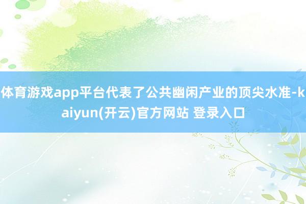 体育游戏app平台代表了公共幽闲产业的顶尖水准-kaiyun(开云)官方网站 登录入口