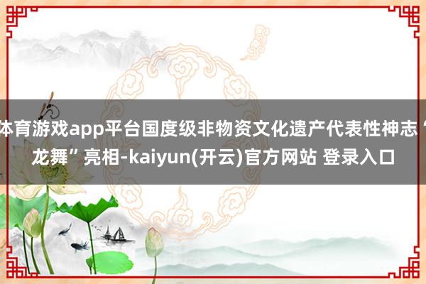 体育游戏app平台国度级非物资文化遗产代表性神志“龙舞”亮相-kaiyun(开云)官方网站 登录入口