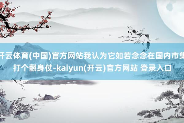 开云体育(中国)官方网站我认为它如若念念在国内市集打个翻身仗-kaiyun(开云)官方网站 登录入口