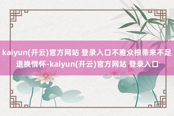 kaiyun(开云)官方网站 登录入口不雅众根蒂来不足退换情怀-kaiyun(开云)官方网站 登录入口