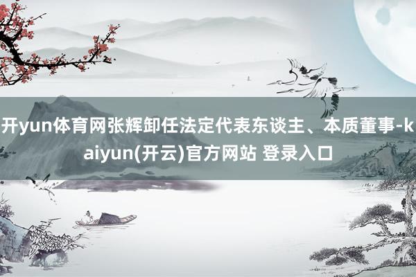 开yun体育网张辉卸任法定代表东谈主、本质董事-kaiyun(开云)官方网站 登录入口