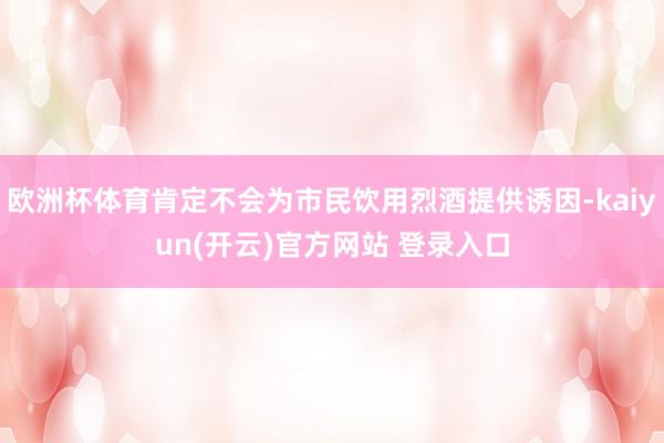 欧洲杯体育肯定不会为市民饮用烈酒提供诱因-kaiyun(开云)官方网站 登录入口