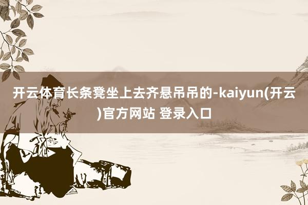 开云体育长条凳坐上去齐悬吊吊的-kaiyun(开云)官方网站 登录入口