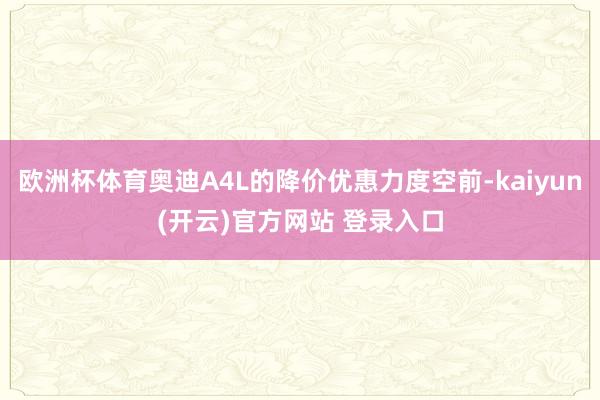 欧洲杯体育奥迪A4L的降价优惠力度空前-kaiyun(开云)官方网站 登录入口