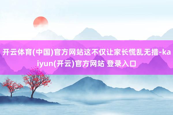 开云体育(中国)官方网站这不仅让家长慌乱无措-kaiyun(开云)官方网站 登录入口