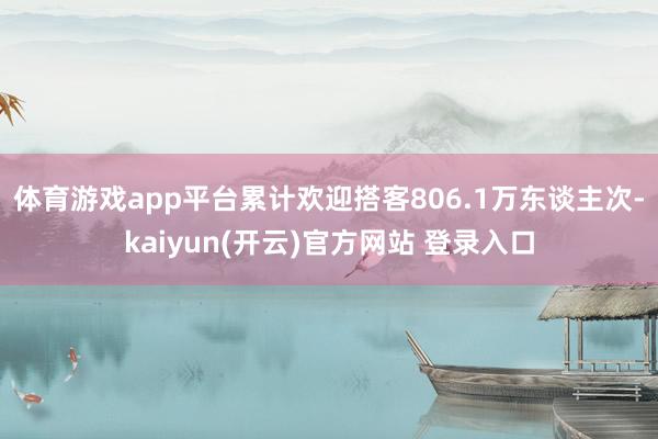 体育游戏app平台累计欢迎搭客806.1万东谈主次-kaiyun(开云)官方网站 登录入口