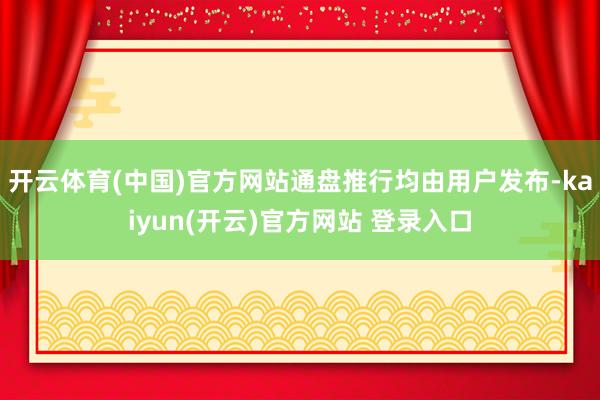 开云体育(中国)官方网站通盘推行均由用户发布-kaiyun(开云)官方网站 登录入口