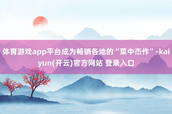 体育游戏app平台成为畅销各地的“菜中杰作”-kaiyun(开云)官方网站 登录入口