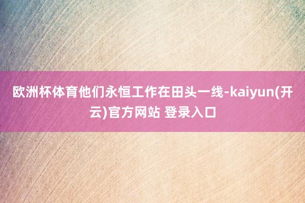 欧洲杯体育他们永恒工作在田头一线-kaiyun(开云)官方网站 登录入口