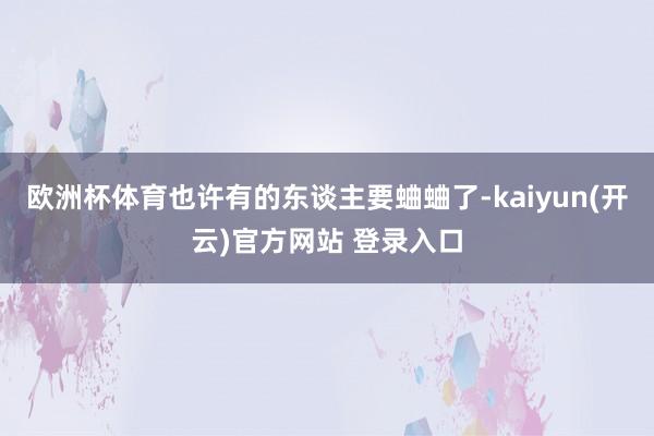 欧洲杯体育也许有的东谈主要蛐蛐了-kaiyun(开云)官方网站 登录入口